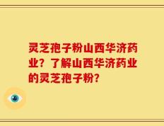 灵芝孢子粉山西华济药业？了解山西华济药业的灵芝孢子粉？