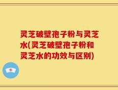 灵芝破壁孢子粉与灵芝水(灵芝破壁孢子粉和灵芝水的功效与区别)