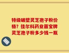 特级破壁灵芝孢子粉价格？佳尔科药业菌宝牌灵芝孢子粉多少钱一瓶