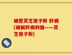 破壁灵芝孢子粉 肝病(破解肝病利器——灵芝孢子粉)