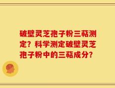 破壁灵芝孢子粉三萜测定？科学测定破壁灵芝孢子粉中的三萜成分？