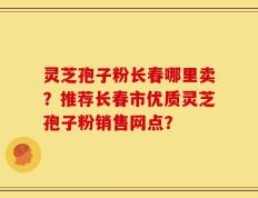 灵芝孢子粉长春哪里卖？推荐长春市优质灵芝孢子粉销售网点？