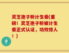 灵芝孢子粉计生委(重磅！灵芝孢子粉被计生委正式认证，功效惊人！)