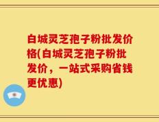 白城灵芝孢子粉批发价格(白城灵芝孢子粉批发价，一站式采购省钱更优惠)