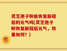 灵芝孢子粉能恢复新冠后的元气吗(灵芝孢子粉恢复新冠后元气，效果如何？)
