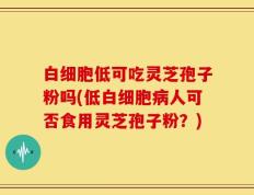 白细胞低可吃灵芝孢子粉吗(低白细胞病人可否食用灵芝孢子粉？)