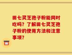 田七灵芝孢子粉能同时吃吗？了解田七灵芝孢子粉的使用方法和注意事项？