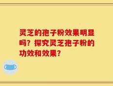 灵芝的孢子粉效果明显吗？探究灵芝孢子粉的功效和效果？