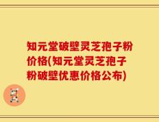 知元堂破壁灵芝孢子粉价格(知元堂灵芝孢子粉破壁优惠价格公布)