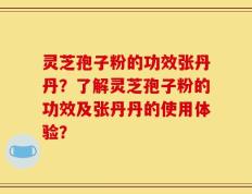 灵芝孢子粉的功效张丹丹？了解灵芝孢子粉的功效及张丹丹的使用体验？