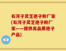 石河子灵芝孢子粉厂家(石河子灵芝孢子粉厂家——提供高品质孢子产品)
