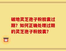 破地灵芝孢子粉胶囊过期？如何正确处理过期的灵芝孢子粉胶囊？