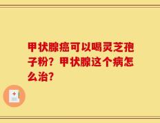 甲状腺癌可以喝灵芝孢子粉？甲状腺这个病怎么治？