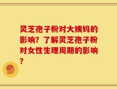 灵芝孢子粉对大姨妈的影响？了解灵芝孢子粉对女性生理周期的影响？