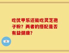 吃优甲乐还能吃灵芝孢子粉？两者的搭配是否有益健康？
