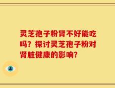 灵芝孢子粉肾不好能吃吗？探讨灵芝孢子粉对肾脏健康的影响？