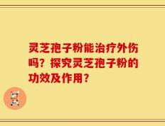 灵芝孢子粉能治疗外伤吗？探究灵芝孢子粉的功效及作用？