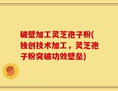 破壁加工灵芝孢子粉(独创技术加工，灵芝孢子粉突破功效壁垒)