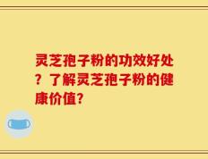 灵芝孢子粉的功效好处？了解灵芝孢子粉的健康价值？