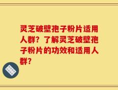 灵芝破壁孢子粉片适用人群？了解灵芝破壁孢子粉片的功效和适用人群？