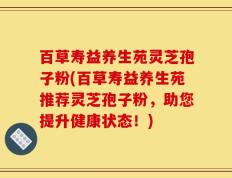 百草寿益养生苑灵芝孢子粉(百草寿益养生苑推荐灵芝孢子粉，助您提升健康状态！)