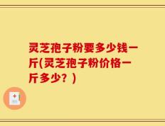 灵芝孢子粉要多少钱一斤(灵芝孢子粉价格一斤多少？)
