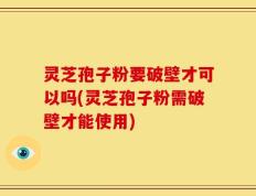 灵芝孢子粉要破壁才可以吗(灵芝孢子粉需破壁才能使用)