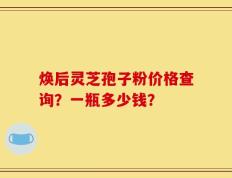 焕后灵芝孢子粉价格查询？一瓶多少钱？