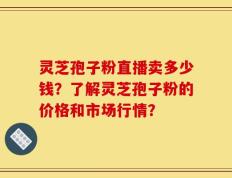 灵芝孢子粉直播卖多少钱？了解灵芝孢子粉的价格和市场行情？