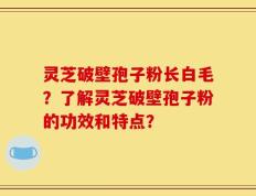 灵芝破壁孢子粉长白毛？了解灵芝破壁孢子粉的功效和特点？