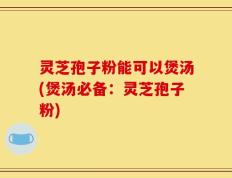 灵芝孢子粉能可以煲汤(煲汤必备：灵芝孢子粉)