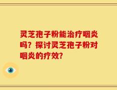 灵芝孢子粉能治疗咽炎吗？探讨灵芝孢子粉对咽炎的疗效？