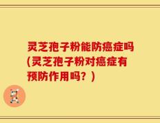 灵芝孢子粉能防癌症吗(灵芝孢子粉对癌症有预防作用吗？)