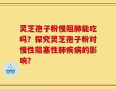 灵芝孢子粉慢阻肺能吃吗？探究灵芝孢子粉对慢性阻塞性肺疾病的影响？