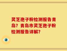 灵芝孢子粉检测报告青岛？青岛市灵芝孢子粉检测报告详解？