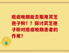 癌症晚期能否服用灵芝孢子粉？？探讨灵芝孢子粉对癌症晚期患者的作用？