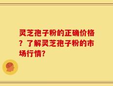 灵芝孢子粉的正确价格？了解灵芝孢子粉的市场行情？