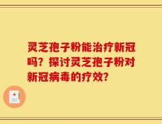 灵芝孢子粉能治疗新冠吗？探讨灵芝孢子粉对新冠病毒的疗效？