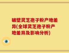 破壁灵芝孢子粉产地差异(全球灵芝孢子粉产地差异及影响分析)