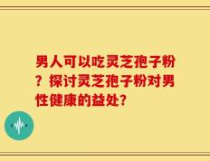 男人可以吃灵芝孢子粉？探讨灵芝孢子粉对男性健康的益处？