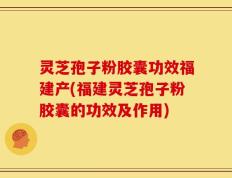 灵芝孢子粉胶囊功效福建产(福建灵芝孢子粉胶囊的功效及作用)
