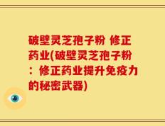 破壁灵芝孢子粉 修正药业(破壁灵芝孢子粉：修正药业提升免疫力的秘密武器)