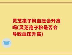 灵芝孢子粉血压会升高吗(灵芝孢子粉是否会导致血压升高)