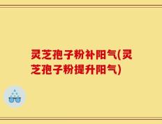 灵芝孢子粉补阳气(灵芝孢子粉提升阳气)