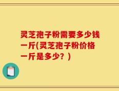 灵芝孢子粉需要多少钱一斤(灵芝孢子粉价格一斤是多少？)