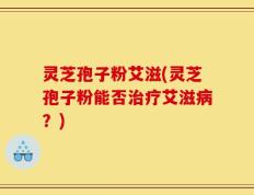 灵芝孢子粉艾滋(灵芝孢子粉能否治疗艾滋病？)