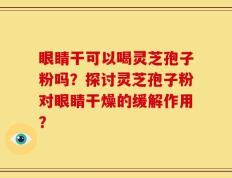眼睛干可以喝灵芝孢子粉吗？探讨灵芝孢子粉对眼睛干燥的缓解作用？