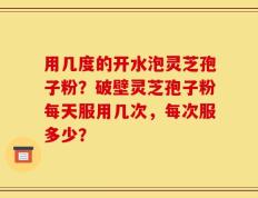 用几度的开水泡灵芝孢子粉？破壁灵芝孢子粉每天服用几次，每次服多少？