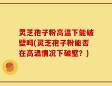 灵芝孢子粉高温下能破壁吗(灵芝孢子粉能否在高温情况下破壁？)