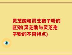 灵芝酸和灵芝孢子粉的区别(灵芝酸与灵芝孢子粉的不同特点)